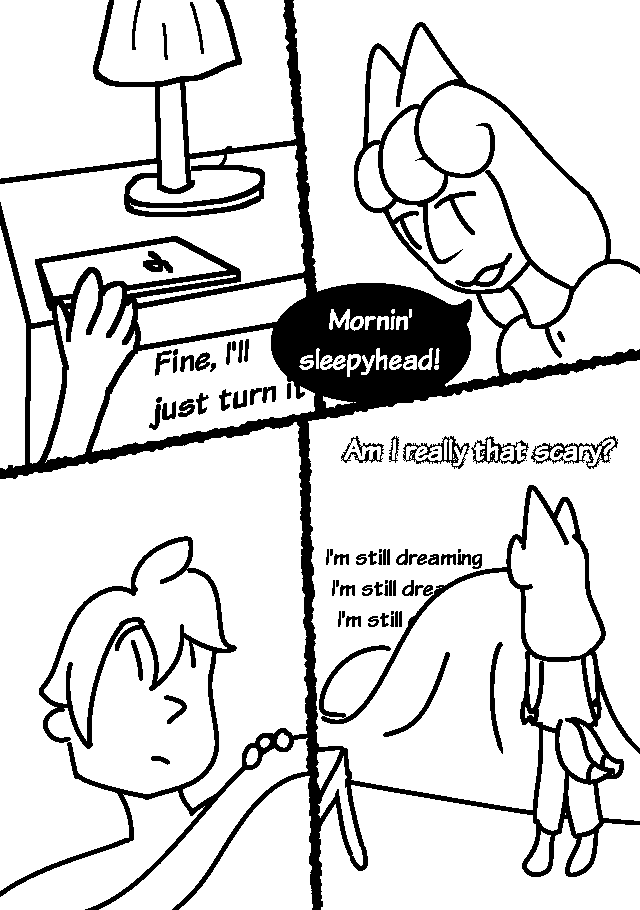 GUY: Fine, I'll just turn it-
He reaches to turn off his alarm, but is rudely interrupted.
ERI, leaning over him: Mornin' sleepyhead!
He looks back in shock, peeking out from under his blanket, and then ducks back under it and mutters to himself.
GUY:I'm still dreaming I'm still dreaming I'm stil…
Eri stands next to him and watches.
ERI: Am I really that scary?