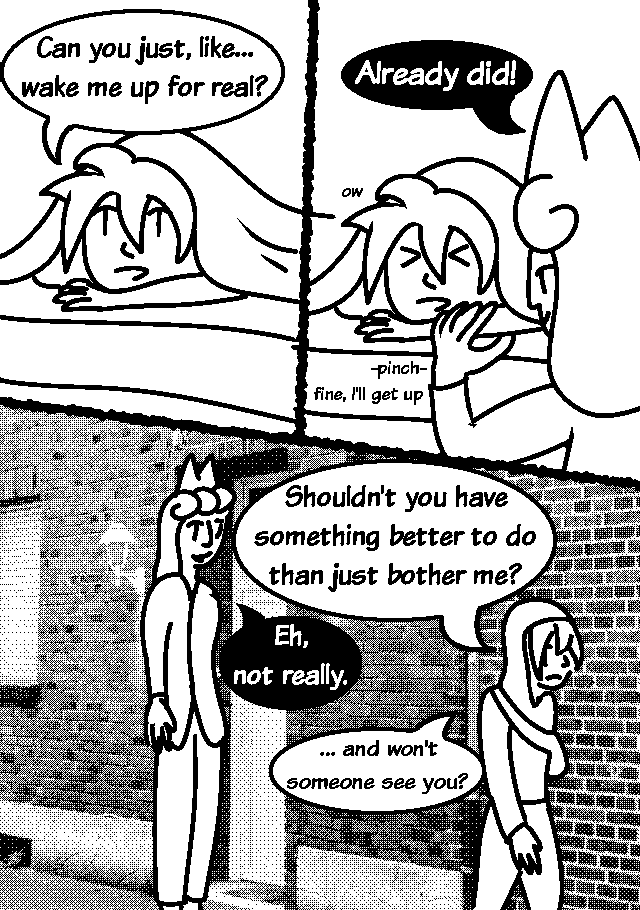 GUY: Can you just, like… wake me up for real?
ERI: Already did!
 Eri pinches him.
GUY: fine, i'll get up
He leaves his apartment and Eri floats behind him ominously.
GUY:Shouldn't you have something better to do than just bother me?
ERI:Eh, not really
GUY: …and won't someone see you?