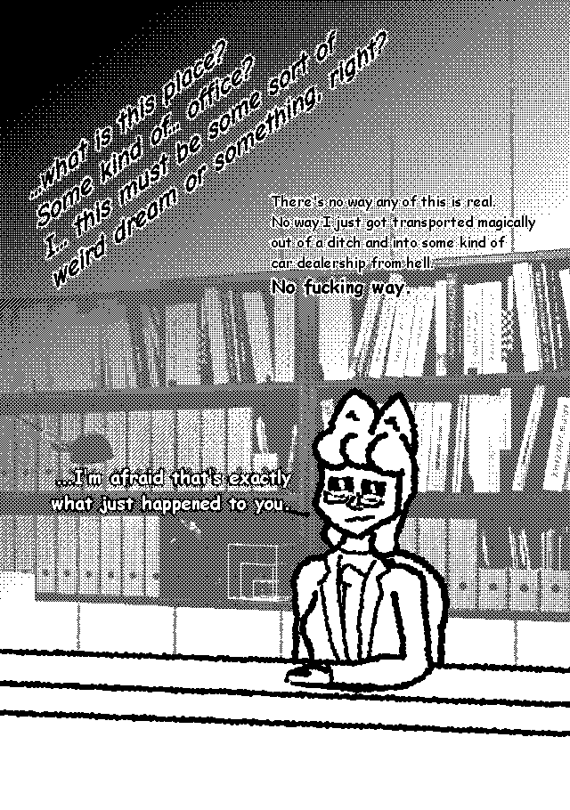 ...what is this place? Some kind of... office? I... this must be some sort of weird dream or something, right? There's no way any of this is real. No way I just got transported magically out of a ditch and into some kind of car dealership from hell. No fucking way. [lady with fox ears wearing a suit:]...I'm afraid that's exactly what just happened to you.