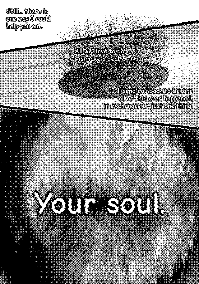 [ERI:] Still... there is one way I could help you out. All we have to do is make a deal. I'll send you back to before all of this ever happened, ain exchange for just one thing. Your soul. [The portal evaporates.]