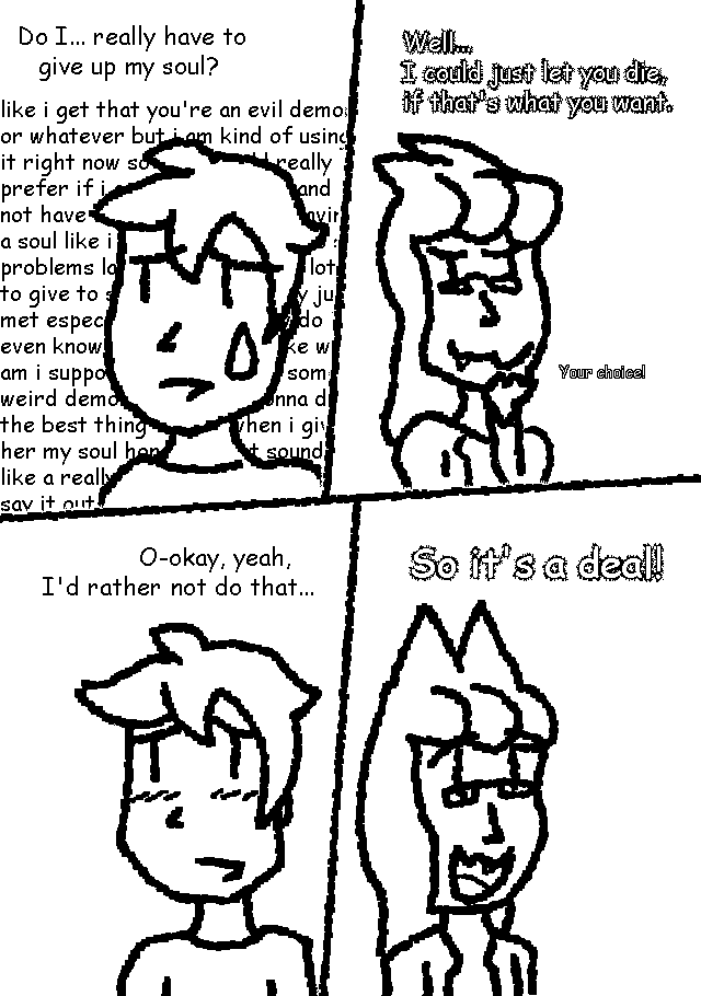 [GUY:] Do I... really have to give up my soul?
[ERI:] Well... I could just let you die, if that's what you want. Your choice!
[GUY:] O-okay, yeah, I'd rather not do that...
[ERI:] So it's a deal!